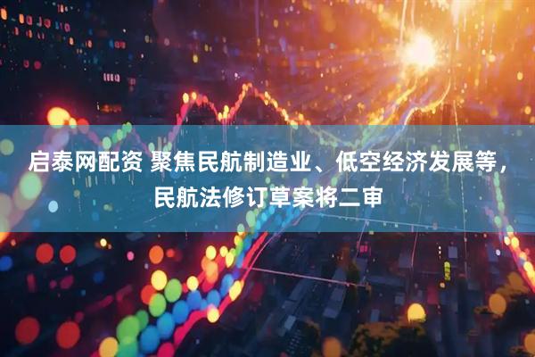 启泰网配资 聚焦民航制造业、低空经济发展等,民航法修订草案将二审