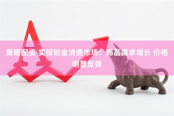 策略配资 实探铂金消费市场：饰品需求增长 价格明显反弹