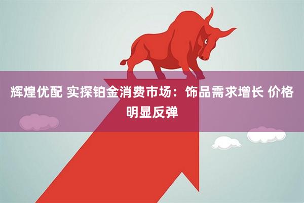 辉煌优配 实探铂金消费市场：饰品需求增长 价格明显反弹