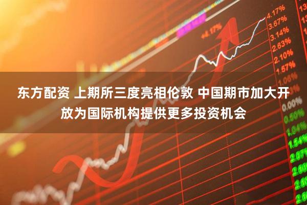 东方配资 上期所三度亮相伦敦 中国期市加大开放为国际机构提供更多投资机会