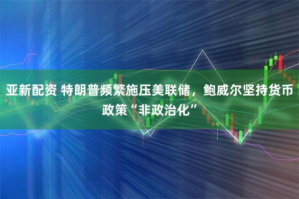 亚新配资 特朗普频繁施压美联储,鲍威尔坚持货币政策“非政治化”