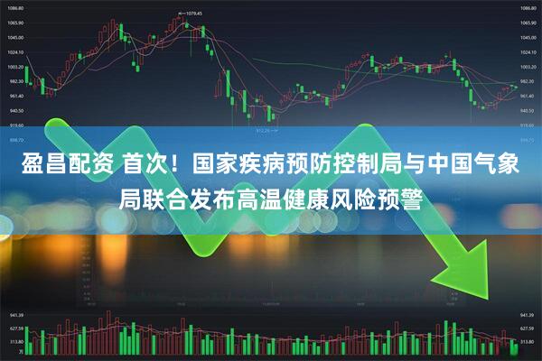 盈昌配资 首次！国家疾病预防控制局与中国气象局联合发布高温健康风险预警