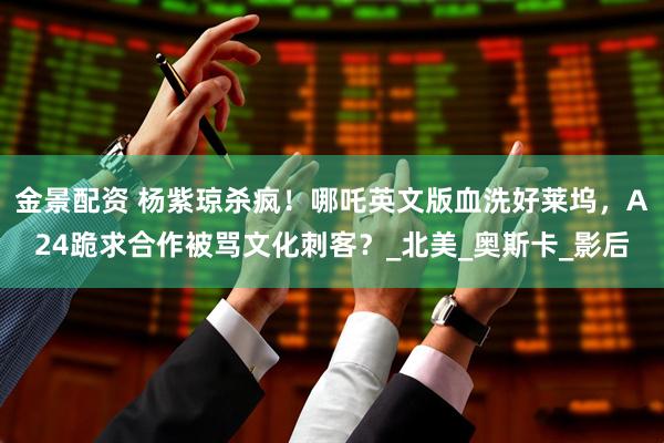 金景配资 杨紫琼杀疯！哪吒英文版血洗好莱坞，A24跪求合作被骂文化刺客？_北美_奥斯卡_影后