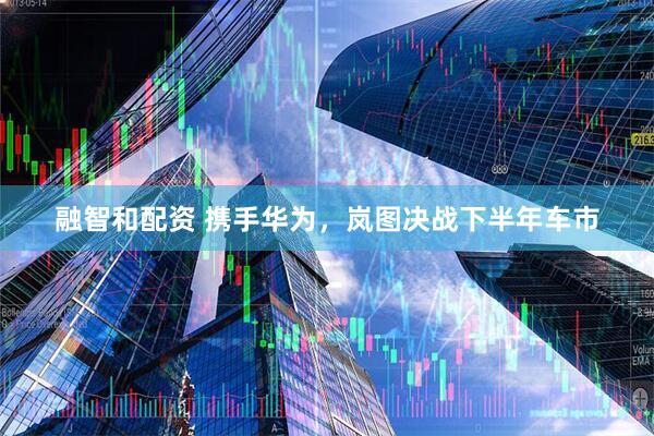 融智和配资 携手华为,岚图决战下半年车市