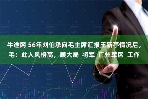牛途网 56年刘伯承向毛主席汇报王新亭情况后,毛:此人风格高,顾大局_将军_广州军区_工作