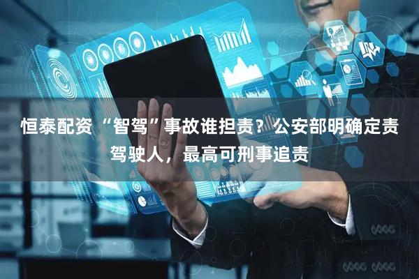 恒泰配资 “智驾”事故谁担责？公安部明确定责驾驶人，最高可刑事追责