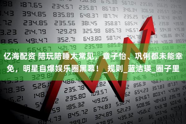 亿海配资 陪玩陪睡太常见,章子怡、巩俐都未能幸免,明星自爆娱乐圈黑幕!_规则_蓝洁瑛_圈子里