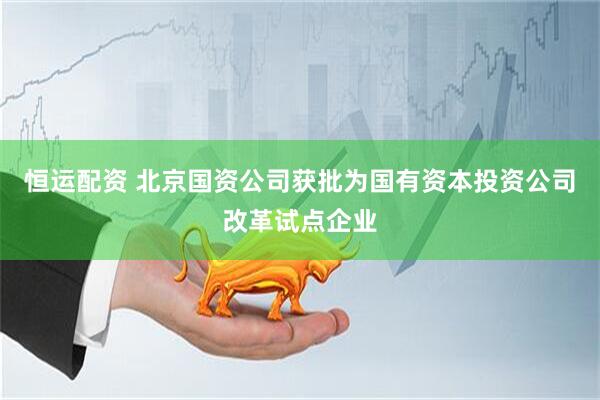 恒运配资 北京国资公司获批为国有资本投资公司改革试点企业