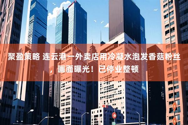 聚盈策略 连云港一外卖店用冷凝水泡发香菇粉丝，画面曝光！已停业整顿