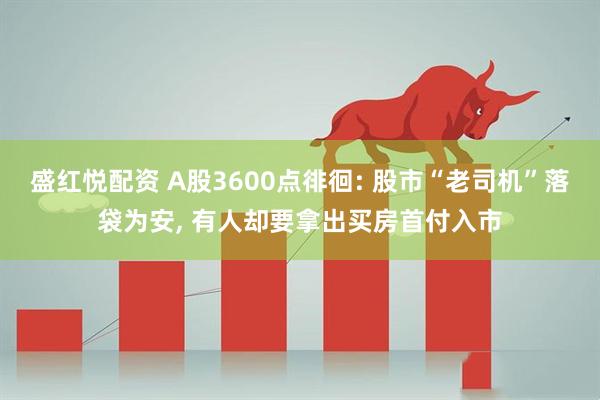 盛红悦配资 A股3600点徘徊: 股市“老司机”落袋为安, 有人却要拿出买房首付入市