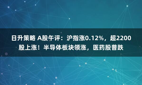 日升策略 A股午评：沪指涨0.12%，超2200股上涨！半导体板块领涨，医药股普跌