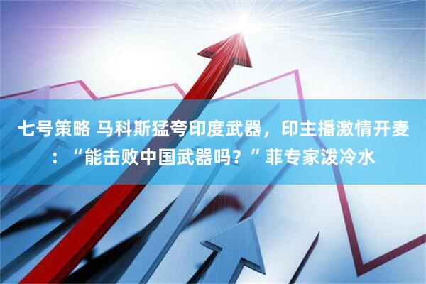 七号策略 马科斯猛夸印度武器，印主播激情开麦：“能击败中国武器吗？”菲专家泼冷水