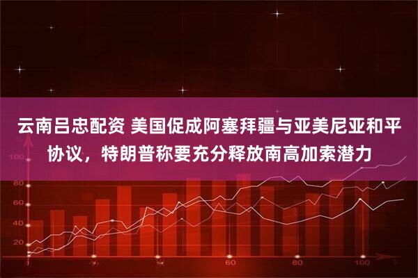 云南吕忠配资 美国促成阿塞拜疆与亚美尼亚和平协议，特朗普称要充分释放南高加索潜力