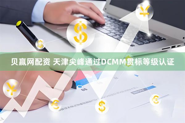 贝赢网配资 天津尖峰通过DCMM贯标等级认证