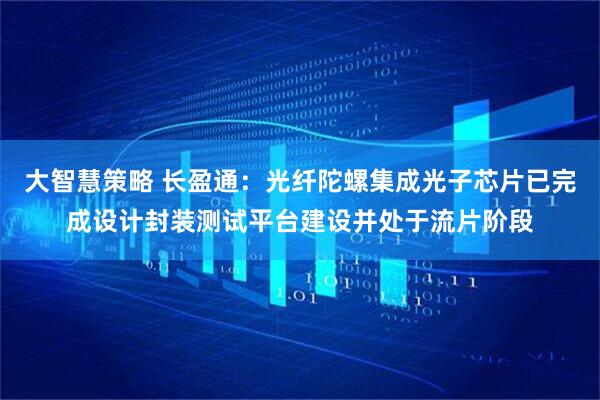 大智慧策略 长盈通:光纤陀螺集成光子芯片已完成设计封装测试平台建设并处于流片阶段